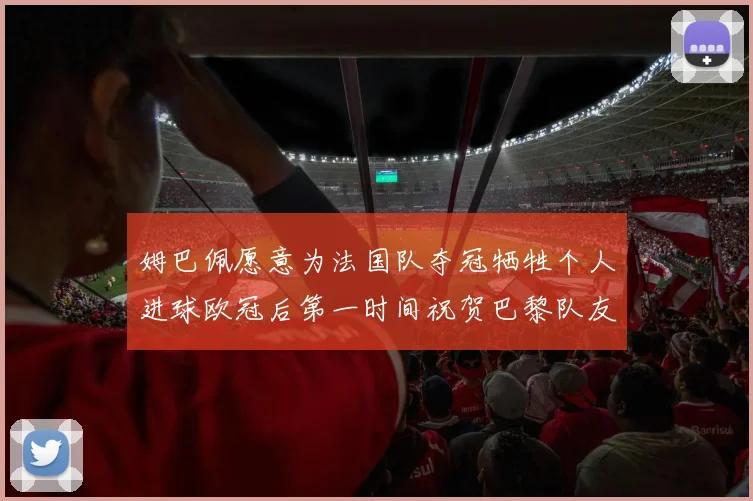 姆巴佩愿意为法国队夺冠牺牲个人进球欧冠后第一时间祝贺巴黎队友