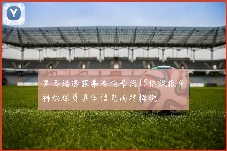 罗马诺透露弗洛伦蒂诺15亿欧报价神秘球员具体信息尚待揭晓