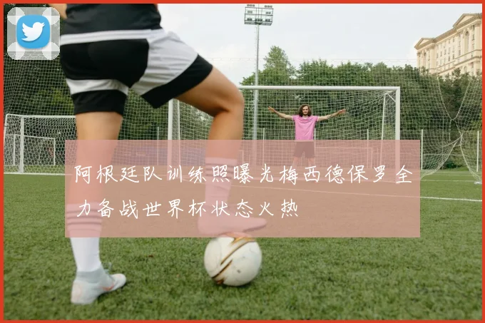 阿根廷队训练照曝光梅西德保罗全力备战世界杯状态火热