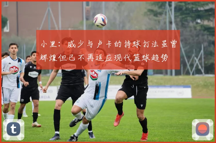 小里：威少与卢卡的持球打法虽曾辉煌但已不再适应现代篮球趋势