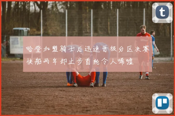 哈登加盟骑士后迅速晋级分区决赛快船两年却止步首轮令人唏嘘