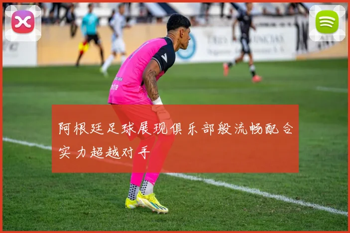 阿根廷足球展现俱乐部般流畅配合实力超越对手