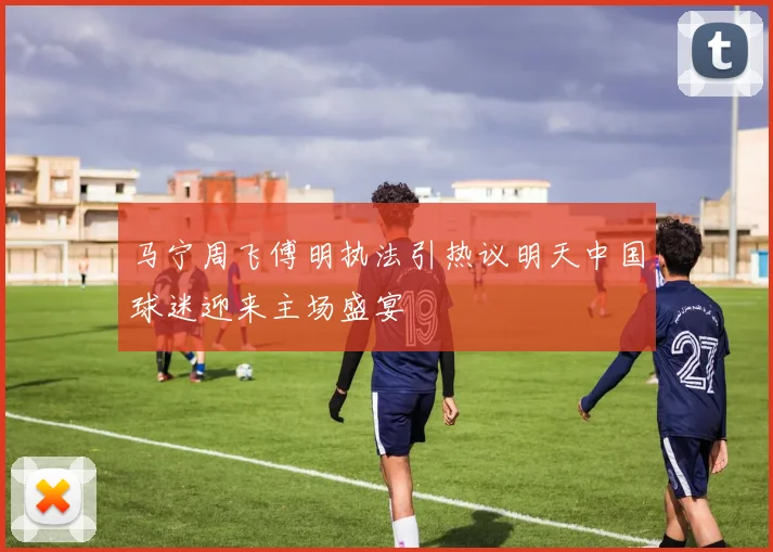 马宁周飞傅明执法引热议明天中国球迷迎来主场盛宴