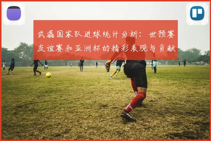 武磊国家队进球统计分析：世预赛友谊赛和亚洲杯的精彩表现与贡献