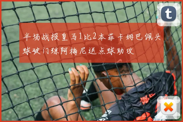 半场战报皇马1比2本菲卡姆巴佩头球破门琼阿梅尼送点球助攻