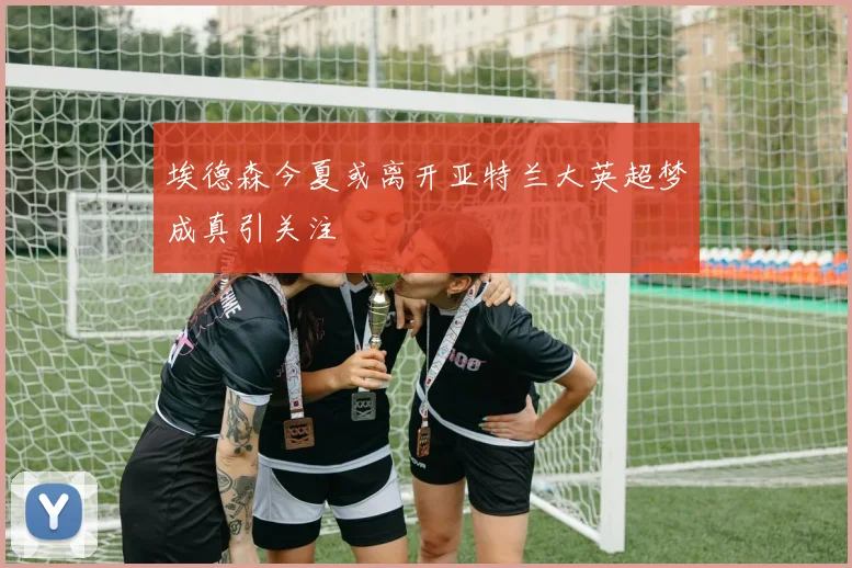 埃德森今夏或离开亚特兰大英超梦成真引关注