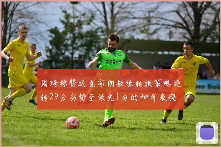 周琦称赞迈克布朗教练轮换策略逆转29分劣势至领先1分的神奇表现
