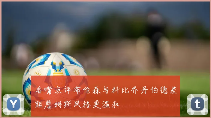 名嘴点评布伦森与科比乔丹伯德差距詹姆斯风格更温和