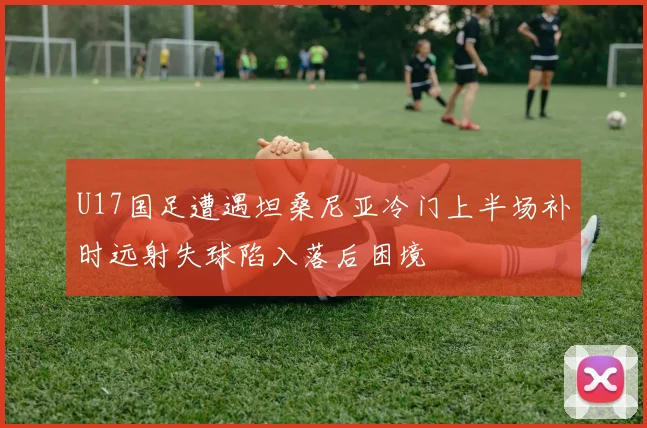 U17国足遭遇坦桑尼亚冷门上半场补时远射失球陷入落后困境