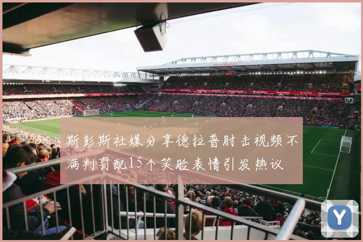 斯彭斯社媒分享德拉普肘击视频不满判罚配15个笑脸表情引发热议