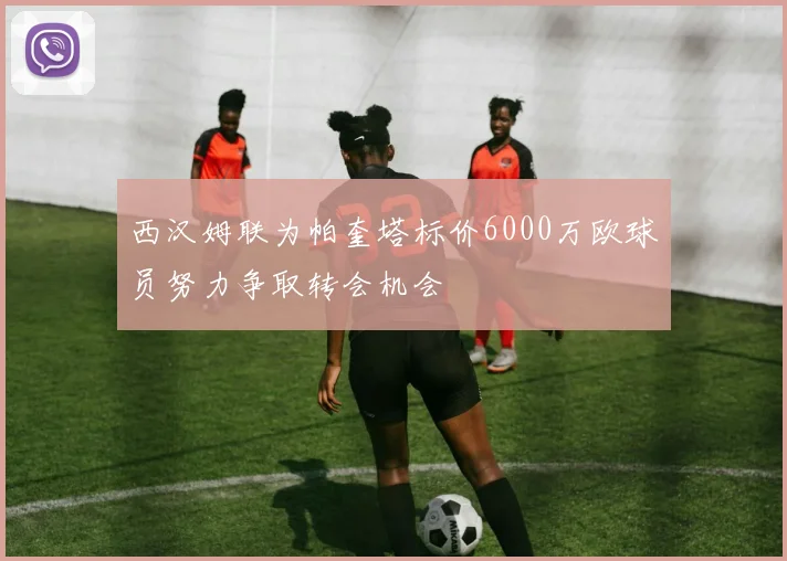 西汉姆联为帕奎塔标价6000万欧球员努力争取转会机会