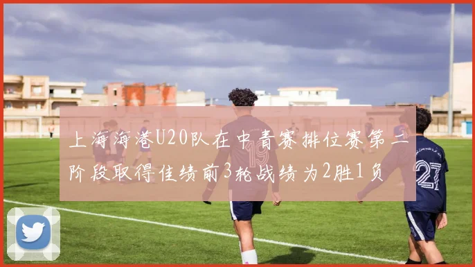 上海海港U20队在中青赛排位赛第二阶段取得佳绩前3轮战绩为2胜1负