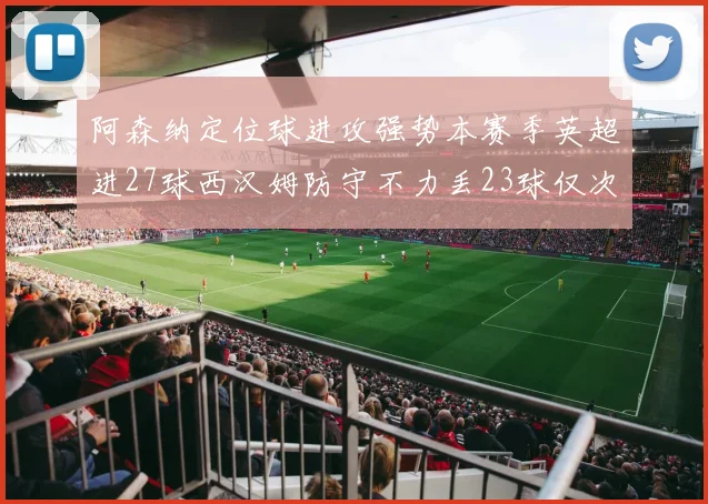 阿森纳定位球进攻强势本赛季英超进27球西汉姆防守不力丢23球仅次于伯恩茅斯