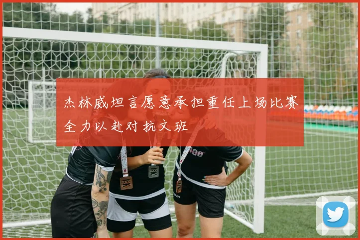 杰林威坦言愿意承担重任上场比赛全力以赴对抗文班
