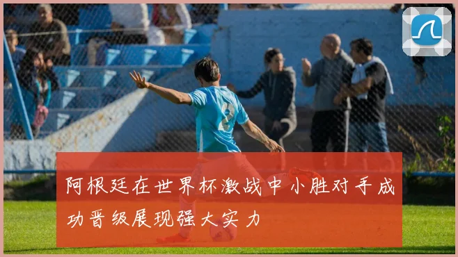 阿根廷在世界杯激战中小胜对手成功晋级展现强大实力