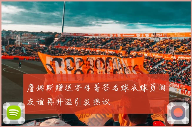 詹姆斯赠送字母哥签名球衣球员间友谊再升温引发热议