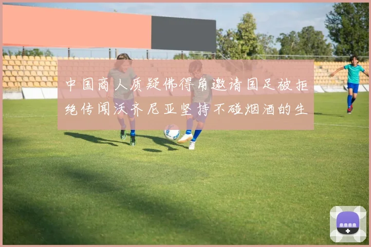 中国商人质疑佛得角邀请国足被拒绝传闻沃齐尼亚坚持不碰烟酒的生活方式